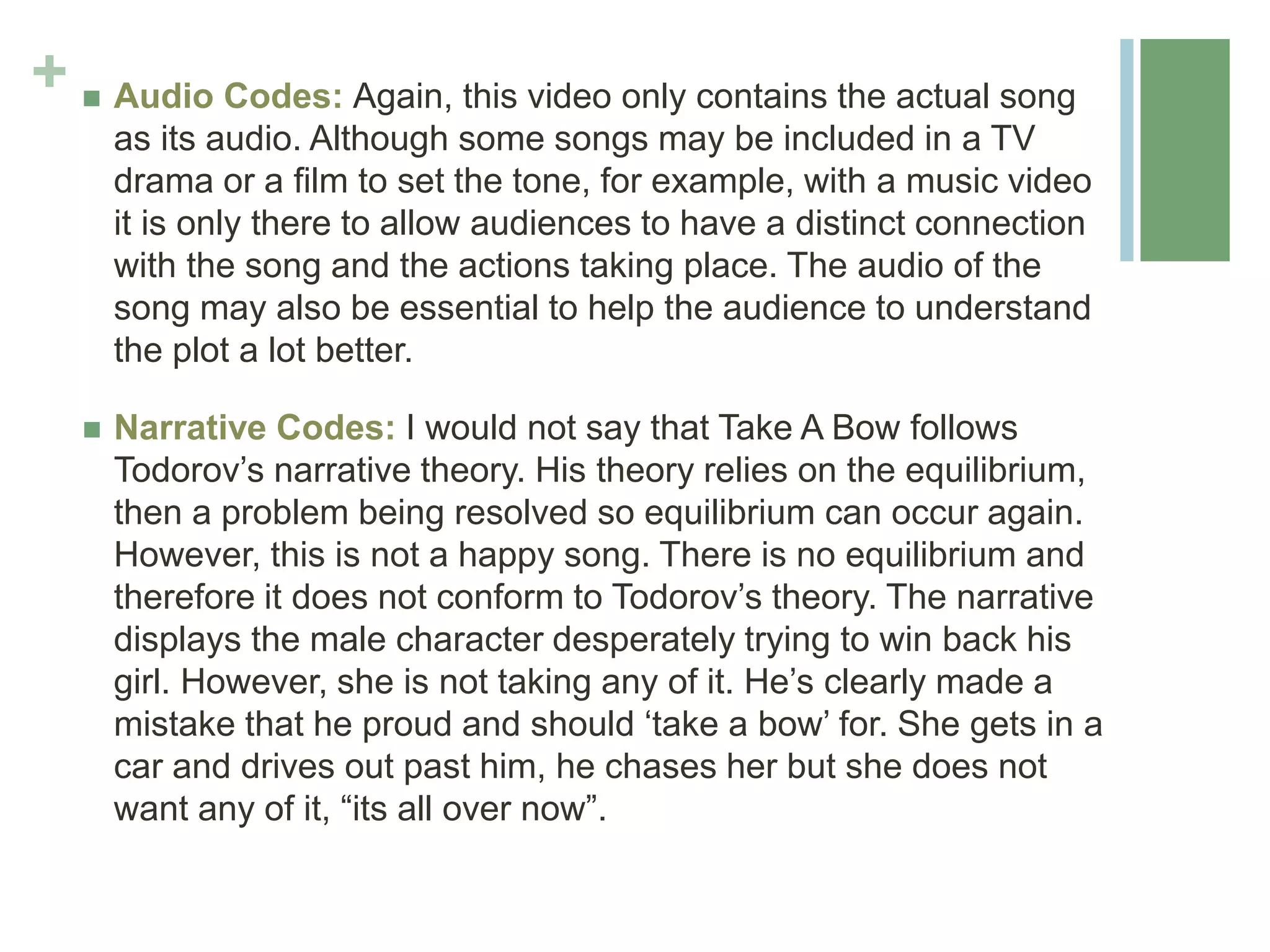 +  Audio Codes: Again, this video only contains the actual song
as its audio. Although some songs may be included in a TV
drama or a film to set the tone, for example, with a music video
it is only there to allow audiences to have a distinct connection
with the song and the actions taking place. The audio of the
song may also be essential to help the audience to understand
the plot a lot better.
 Narrative Codes: I would not say that Take A Bow follows
Todorov’s narrative theory. His theory relies on the equilibrium,
then a problem being resolved so equilibrium can occur again.
However, this is not a happy song. There is no equilibrium and
therefore it does not conform to Todorov’s theory. The narrative
displays the male character desperately trying to win back his
girl. However, she is not taking any of it. He’s clearly made a
mistake that he proud and should ‘take a bow’ for. She gets in a
car and drives out past him, he chases her but she does not
want any of it, “its all over now”.
 