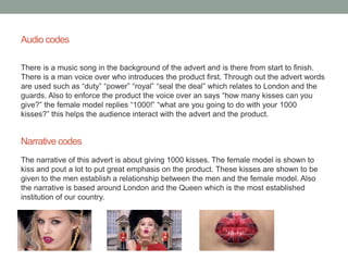 Audio codes 
There is a music song in the background of the advert and is there from start to finish. 
There is a man voice over who introduces the product first. Through out the advert words 
are used such as “duty” “power” “royal” “seal the deal” which relates to London and the 
guards. Also to enforce the product the voice over an says “how many kisses can you 
give?” the female model replies “1000!” “what are you going to do with your 1000 
kisses?” this helps the audience interact with the advert and the product. 
Narrative codes 
The narrative of this advert is about giving 1000 kisses. The female model is shown to 
kiss and pout a lot to put great emphasis on the product. These kisses are shown to be 
given to the men establish a relationship between the men and the female model. Also 
the narrative is based around London and the Queen which is the most established 
institution of our country. 
 