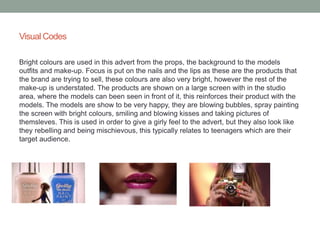 Visual Codes 
Bright colours are used in this advert from the props, the background to the models 
outfits and make-up. Focus is put on the nails and the lips as these are the products that 
the brand are trying to sell, these colours are also very bright, however the rest of the 
make-up is understated. The products are shown on a large screen with in the studio 
area, where the models can been seen in front of it, this reinforces their product with the 
models. The models are show to be very happy, they are blowing bubbles, spray painting 
the screen with bright colours, smiling and blowing kisses and taking pictures of 
themsleves. This is used in order to give a girly feel to the advert, but they also look like 
they rebelling and being mischievous, this typically relates to teenagers which are their 
target audience. 
 