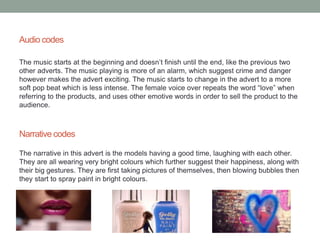Audio codes 
The music starts at the beginning and doesn’t finish until the end, like the previous two 
other adverts. The music playing is more of an alarm, which suggest crime and danger 
however makes the advert exciting. The music starts to change in the advert to a more 
soft pop beat which is less intense. The female voice over repeats the word “love” when 
referring to the products, and uses other emotive words in order to sell the product to the 
audience. 
Narrative codes 
The narrative in this advert is the models having a good time, laughing with each other. 
They are all wearing very bright colours which further suggest their happiness, along with 
their big gestures. They are first taking pictures of themselves, then blowing bubbles then 
they start to spray paint in bright colours. 
 
