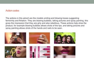 Action codes 
The actions in this advert are the models smiling and blowing kisses suggesting 
femininity and flirtation. They are blowing bubbles, taking pictures and spray painting, this 
gives the impression that they are girly and also rebellious. These actions help shoe the 
product, for example blowing bubbles allows shots of the lips, and taking pictures and 
spray painting allows shots of the hands and nails to be seen. 
 