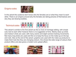 Enigma codes 
In this advert the audience don’t know who the females are or what they mean to each 
other. There is an enigma around why the females are taking pictures of themselves and 
why they are blowing bubbles. 
Technical codes 
This advert is similar to the first advert as this is more of montage editing, with simple 
cuts next to each other however there is no suggestion of time. Mainly close up shots 
and medium shots are used, with many zooms and slight camera tracking movements. 
Not many long shots are used and this is to keep the focus on the make-up on the lips 
and nails. Also at the end of the advert, graphics are used with the make-up products to 
make them look like they are changing colours, this shows the wide range of colours their 
product offers and also gives a modern and upbeat affect. 
