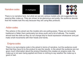Narrative codes 
There is no narrative here, but what we see are various models who are suggested to be 
wearing Mac make-up. They are shown to be glamorous and pretty, the audience decode 
that the models look this way because they are using Mac products. 
Action codes 
The actions in this advert are the models who are pulling poses. These are not exactly 
traditional or flatter them particularly but show youth and a bit of attitude. The models 
almost look like dolls as they do not change they’re facial expression whatsoever and just 
make small movements with their heads and hands. 
Enigma codes 
There is no real enigma code in the advert in terms of narrative, but the audience could 
feel that they have to try the product to see the results. In the advert the audience are not 
given much information about the product therefore this creates an enigma code, the 
make-up is not seen being applied and there is nothing to say weather the make-up is 
good or bad. 
 