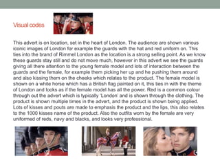 Visual codes 
This advert is on location, set in the heart of London. The audience are shown various 
iconic images of London for example the guards with the hat and red uniform on. This 
ties into the brand of Rimmel London as the location is a strong selling point. As we know 
these guards stay still and do not move much, however in this advert we see the guards 
giving all there attention to the young female model and lots of interaction between the 
guards and the female, for example them picking her up and he pushing them around 
and also kissing them on the cheeks which relates to the product. The female model is 
shown on a white horse which has a British flag painted on it, this ties in with the theme 
of London and looks as if the female model has all the power. Red is a common colour 
through out the advert which is typically ‘London’ and is shown through the clothing. The 
product is shown multiple times in the advert, and the product is shown being applied. 
Lots of kisses and pouts are made to emphasis the product and the lips, this also relates 
to the 1000 kisses name of the product. Also the outfits worn by the female are very 
uniformed of reds, navy and blacks, and looks very professional. 
 