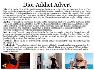 Dior Addict Advert
Visual – In the Dior Addict perfume trailer the location is in St Tropez, South of France. The
lighting in the advertisement is extremely bright when outside as the sun is shinning and there
is blue skies. This is good because it brings across a pessimistic vibe to the overall trailer which
draws peoples attention. They use a variety of different camera shows to Daphne Groeneveld
dancing around and having fun in St Tropez. The entire advert includes bright bubbly colours
to attract the target audience.
Audio – Throughout the trailer the song in the background is I love you, Ono by Stereo Total.
This is an uplifting song that fits in with the happy atmosphere of the trailer. Another sound
effect within the trailer is when the girl blinks there is a click and it makes the trailer a lot
more cheekier. The final bit of audio that is used in the trailer is at the end where they
describe the product, by stating the iconic fragrance.
Narrative – The main story of the clip is the fact that the model is wearing the perfume and
everywhere she goes she is getting attention from the men in the clip. The shots of her on the
beach is just her having fun and then it goes into her walking through the streets and dancing
just basically showing her having a good time.
Textual – There isn't a lot of titles in the advert, only at the end of the clip when stating what
the product is.
Technical - The trailer is extremely fast passed, this is in a good way because everything fits
in together and it all make sense in the audiences head. There are a variety of different shots
in the trailer such as establishing to extreme close ups to establish the location as well as the
models features.
 