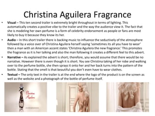 Christina Aguilera Fragrance
• Visual – This ten second trailer is extremely bright throughout in terms of lighting. This
automatically creates a positive vibe to the trailer and the way the audience view it. The fact that
she is modeling her own perfume is a form of celebrity endorsement as people or fans are most
likely to buy it because they know its her.
• Audio – In this short trailer there is backing music to influence the seductively of the atmosphere
followed by a voice over of Christina Aguilera herself saying ‘sometimes its all you have to wear’
then a man with an American accent states ‘Christina Aguilera the new fragrance.’ This promotes
the fragrance as it is her talking and also the man following it creates a different feel to this advert.
• Narrative – As explained the advert is short; therefore, you would assume that there would be no
narrative. However there is even though it is short. You see Christina taking of her robe and walking
over to the perfume bottle, she then sprays it onto her and her back turns into the pattern of the
bottle. Stating that the smell is that beautiful you don’t even have to wear clothes.
• Textual – The only text in the trailer is at the end where the logo of the product is on the screen as
well as the website and a photograph of the bottle of perfume itself.
 