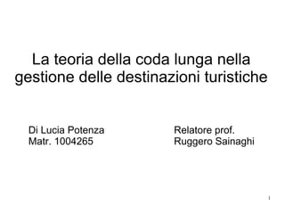 La teoria della coda lunga nella
gestione delle destinazioni turistiche


  Di Lucia Potenza     Relatore prof.
  Matr. 1004265        Ruggero Sainaghi




                                          1
 