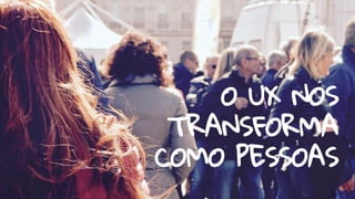 O UX NOS
TRANSFORMA
COMO PESSOAS
 
