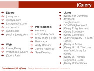 jQuery
➔
➔
➔
➔
➔
➔
➔

➔
➔
➔
➔

jQuery
jquery.com
jqueryui.com
jquerymobile.com
➔ Profissionais
sizzlejs.com
➔ ejohn.org
qunitjs.com
plugins.jquery.com ➔ codylindley.com
➔ remy sharp’s b:log
➔ Ben Nadal
Web
➔ Addy Osmani
Learn jQuery
➔ James Padolsey
W3Schools jQuery ➔ Sam Deering
jQuery Rain

➔ Livros
➔ jQuery For Dummies
➔ Javascript
Enlightenment
➔ DOM Enlightenment
➔ jQuery Enlightenment
➔ jQuery Succinctly
➔ jQuery Cookbook
➔ Learning jQuery – Fourth
Edition
➔ jQuery in Action
➔ jQuery UI 1.8: The User
Interface Library for
jQuery
➔ jQuery UI Themes
Beginner’s Guide
➔ jQuery UI Cookbook

Codando com PHP e jQuery • George Mendonça • www.georgemendonca.com.br

 