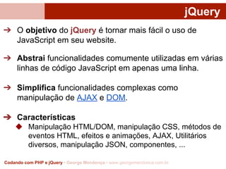 jQuery
➔ O objetivo do jQuery é tornar mais fácil o uso de
JavaScript em seu website.
➔ Abstrai funcionalidades comumente utilizadas em várias
linhas de código JavaScript em apenas uma linha.
➔ Simplifica funcionalidades complexas como
manipulação de AJAX e DOM.
➔ Características
◆ Manipulação HTML/DOM, manipulação CSS, métodos de
eventos HTML, efeitos e animações, AJAX, Utilitários
diversos, manipulação JSON, componentes, ...
Codando com PHP e jQuery • George Mendonça • www.georgemendonca.com.br

 