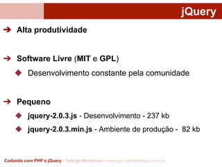 jQuery
➔ Alta produtividade

➔ Software Livre (MIT e GPL)
◆ Desenvolvimento constante pela comunidade

➔ Pequeno
◆ jquery-2.0.3.js - Desenvolvimento - 237 kb
◆ jquery-2.0.3.min.js - Ambiente de produção - 82 kb

Codando com PHP e jQuery • George Mendonça • www.georgemendonca.com.br

 