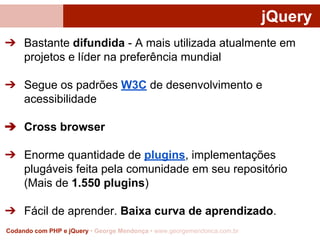 jQuery
➔ Bastante difundida - A mais utilizada atualmente em
projetos e líder na preferência mundial
➔ Segue os padrões W3C de desenvolvimento e
acessibilidade
➔ Cross browser
➔ Enorme quantidade de plugins, implementações
plugáveis feita pela comunidade em seu repositório
(Mais de 1.550 plugins)
➔ Fácil de aprender. Baixa curva de aprendizado.
Codando com PHP e jQuery • George Mendonça • www.georgemendonca.com.br

 