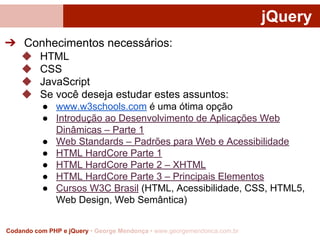 jQuery
➔ Conhecimentos necessários:
◆
◆
◆
◆

HTML
CSS
JavaScript
Se você deseja estudar estes assuntos:
● www.w3schools.com é uma ótima opção
● Introdução ao Desenvolvimento de Aplicações Web
Dinâmicas – Parte 1
● Web Standards – Padrões para Web e Acessibilidade
● HTML HardCore Parte 1
● HTML HardCore Parte 2 – XHTML
● HTML HardCore Parte 3 – Principais Elementos
● Cursos W3C Brasil (HTML, Acessibilidade, CSS, HTML5,
Web Design, Web Semântica)

Codando com PHP e jQuery • George Mendonça • www.georgemendonca.com.br

 