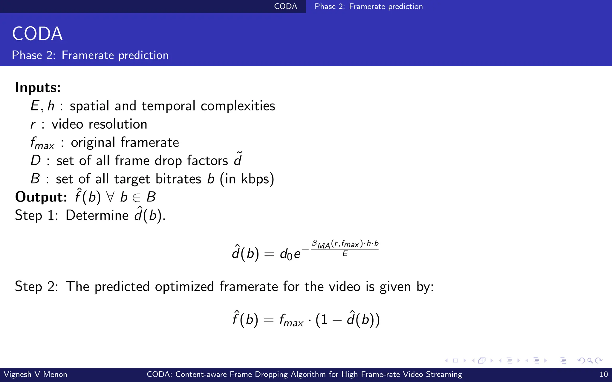 CODA Phase 2: Framerate prediction
CODA
Phase 2: Framerate prediction
Inputs:
E, h : spatial and temporal complexities
r : video resolution
fmax : original framerate
D : set of all frame drop factors ˜
d
B : set of all target bitrates b (in kbps)
Output: ˆ
f (b) ∀ b ∈ B
Step 1: Determine ˆ
d(b).
ˆ
d(b) = d0e−
βMA(r,fmax )·h·b
E
Step 2: The predicted optimized framerate for the video is given by:
ˆ
f (b) = fmax · (1 − ˆ
d(b))
Vignesh V Menon CODA: Content-aware Frame Dropping Algorithm for High Frame-rate Video Streaming 10
 