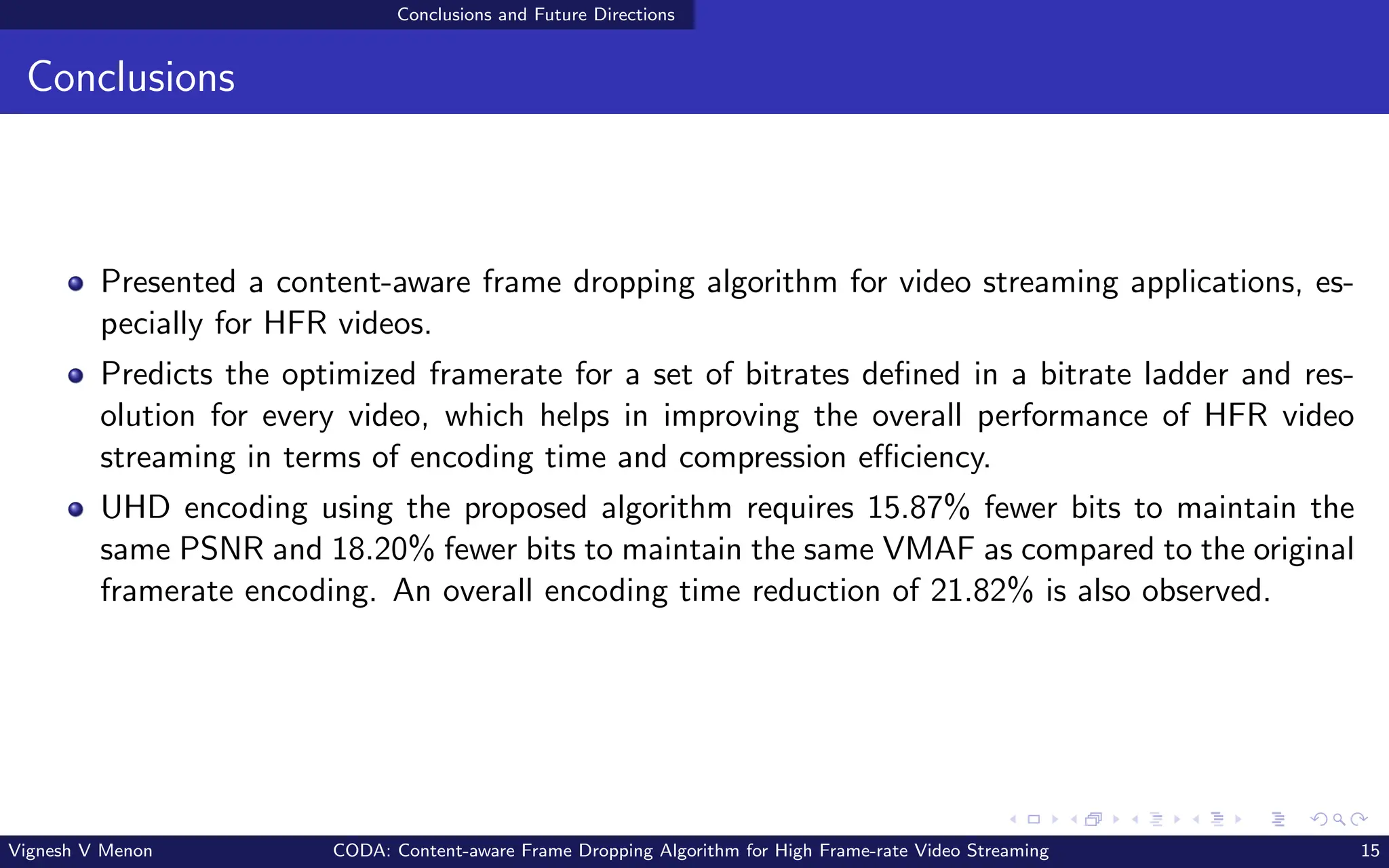 Conclusions and Future Directions
Conclusions
Presented a content-aware frame dropping algorithm for video streaming applications, es-
pecially for HFR videos.
Predicts the optimized framerate for a set of bitrates defined in a bitrate ladder and res-
olution for every video, which helps in improving the overall performance of HFR video
streaming in terms of encoding time and compression efficiency.
UHD encoding using the proposed algorithm requires 15.87% fewer bits to maintain the
same PSNR and 18.20% fewer bits to maintain the same VMAF as compared to the original
framerate encoding. An overall encoding time reduction of 21.82% is also observed.
Vignesh V Menon CODA: Content-aware Frame Dropping Algorithm for High Frame-rate Video Streaming 15
 