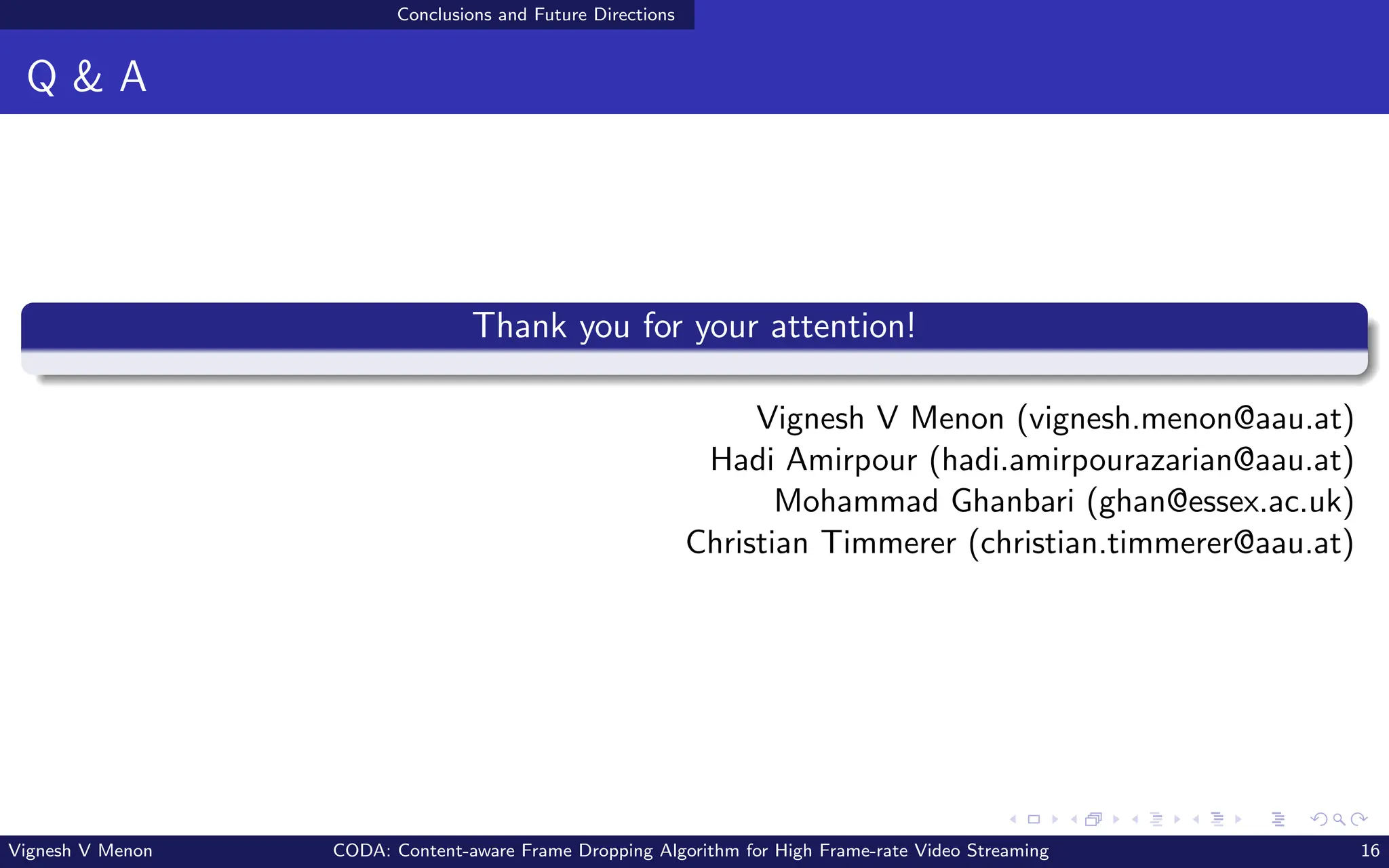 Conclusions and Future Directions
Q & A
Thank you for your attention!
Vignesh V Menon (vignesh.menon@aau.at)
Hadi Amirpour (hadi.amirpourazarian@aau.at)
Mohammad Ghanbari (ghan@essex.ac.uk)
Christian Timmerer (christian.timmerer@aau.at)
Vignesh V Menon CODA: Content-aware Frame Dropping Algorithm for High Frame-rate Video Streaming 16
 