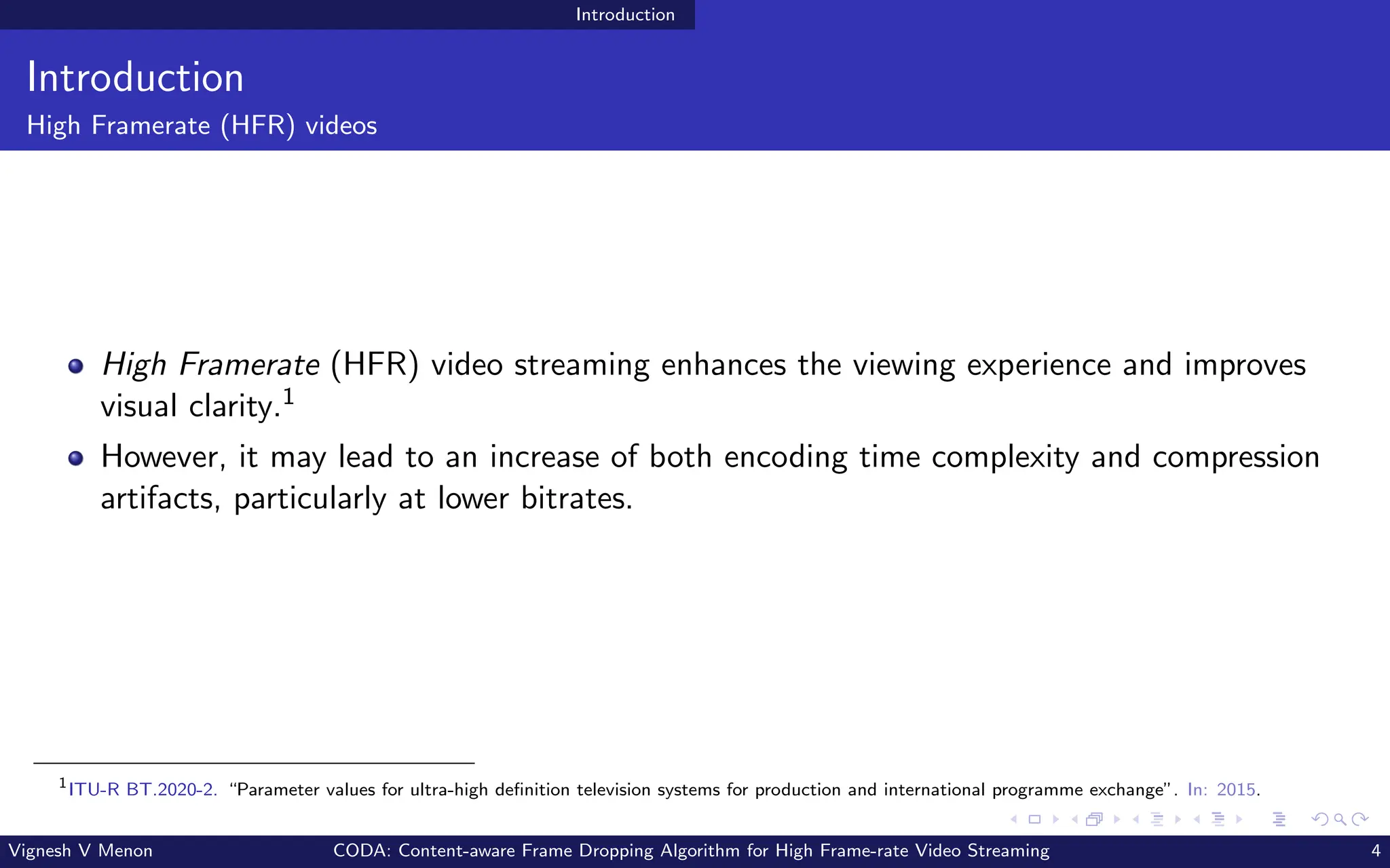 Introduction
Introduction
High Framerate (HFR) videos
High Framerate (HFR) video streaming enhances the viewing experience and improves
visual clarity.1
However, it may lead to an increase of both encoding time complexity and compression
artifacts, particularly at lower bitrates.
1
ITU-R BT.2020-2. “Parameter values for ultra-high definition television systems for production and international programme exchange”. In: 2015.
Vignesh V Menon CODA: Content-aware Frame Dropping Algorithm for High Frame-rate Video Streaming 4
 