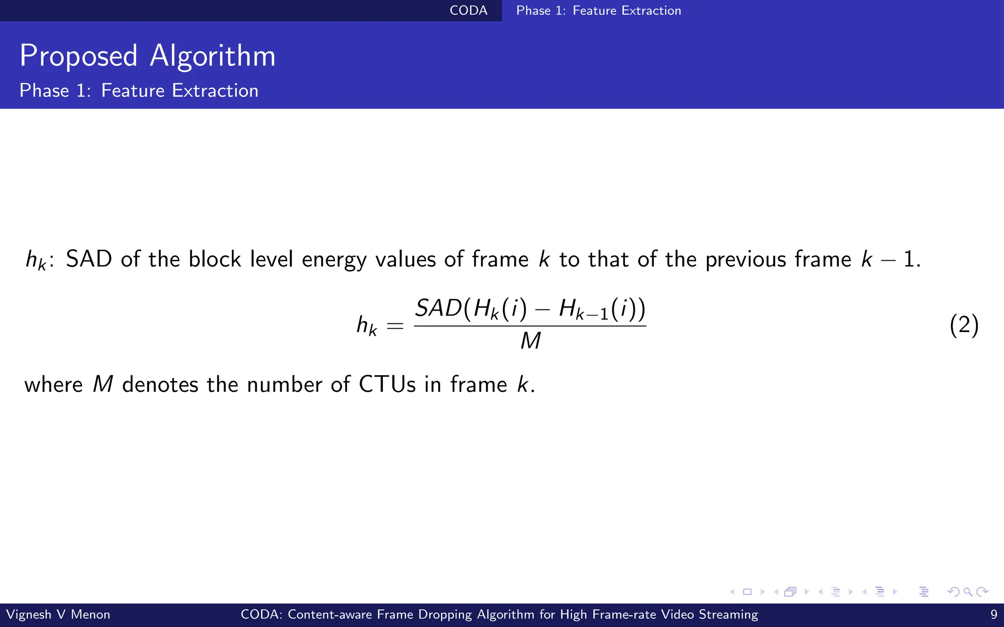 CODA Phase 1: Feature Extraction
Proposed Algorithm
Phase 1: Feature Extraction
hk: SAD of the block level energy values of frame k to that of the previous frame k − 1.
hk =
SAD(Hk(i) − Hk−1(i))
M
(2)
where M denotes the number of CTUs in frame k.
Vignesh V Menon CODA: Content-aware Frame Dropping Algorithm for High Frame-rate Video Streaming 9
 