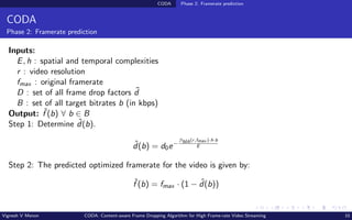 CODA Phase 2: Framerate prediction
CODA
Phase 2: Framerate prediction
Inputs:
E, h : spatial and temporal complexities
r : video resolution
fmax : original framerate
D : set of all frame drop factors ˜
d
B : set of all target bitrates b (in kbps)
Output: ˆ
f (b) ∀ b ∈ B
Step 1: Determine ˆ
d(b).
ˆ
d(b) = d0e−
βMA(r,fmax )·h·b
E
Step 2: The predicted optimized framerate for the video is given by:
ˆ
f (b) = fmax · (1 − ˆ
d(b))
Vignesh V Menon CODA: Content-aware Frame Dropping Algorithm for High Frame-rate Video Streaming 10
 