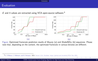 Evaluation
Evaluation
E and h values are extracted using VCA open-source software.4
0.2 0.5 1.2 4.5 16.8
Bit-rate (in Mbps)
20
40
60
80
100
120
Frame-rate
Ground truth (fG)
Predicted (f)
(a)
0.2 0.5 1.2 4.5 16.8
Bit-rate (in Mbps)
20
40
60
80
100
120
Frame-rate
Ground truth (fG)
Predicted (f)
(b)
Figure: Optimized framerate prediction results of Beauty (a) and ShakeNDry (b) sequences. Please
note that, depending on the content, the optimized framerate in various bitrates are different.
4
V. V Menon, C. Feldmann, and H. Amirpour. VCA. Version 1.0.0. Available: https://github.com/cd-athena/VCA. Feb. 2022.
Vignesh V Menon CODA: Content-aware Frame Dropping Algorithm for High Frame-rate Video Streaming 12
 