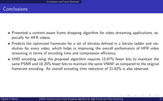 Conclusions and Future Directions
Conclusions
Presented a content-aware frame dropping algorithm for video streaming applications, es-
pecially for HFR videos.
Predicts the optimized framerate for a set of bitrates defined in a bitrate ladder and res-
olution for every video, which helps in improving the overall performance of HFR video
streaming in terms of encoding time and compression efficiency.
UHD encoding using the proposed algorithm requires 15.87% fewer bits to maintain the
same PSNR and 18.20% fewer bits to maintain the same VMAF as compared to the original
framerate encoding. An overall encoding time reduction of 21.82% is also observed.
Vignesh V Menon CODA: Content-aware Frame Dropping Algorithm for High Frame-rate Video Streaming 15
 