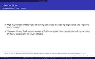 Introduction
Introduction
High Framerate (HFR) videos
High Framerate (HFR) video streaming enhances the viewing experience and improves
visual clarity.1
However, it may lead to an increase of both encoding time complexity and compression
artifacts, particularly at lower bitrates.
1
ITU-R BT.2020-2. “Parameter values for ultra-high definition television systems for production and international programme exchange”. In: 2015.
Vignesh V Menon CODA: Content-aware Frame Dropping Algorithm for High Frame-rate Video Streaming 4
 