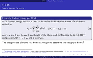 CODA Phase 1: Feature Extraction
CODA
Phase 1: Feature Extraction
Compute texture energy per block
A DCT-based energy function is used to determine the block-wise feature of each frame
defined as:
Hk =
w
X
i=1
h
X
j=1
e|( ij
wh
)2−1|
|DCT(i − 1, j − 1)| (1)
where w and h are the width and height of the block, and DCT(i, j) is the (i, j)th DCT
component when i + j > 2, and 0 otherwise.
The energy values of blocks in a frame is averaged to determine the energy per frame.3
3
Michael King, Zinovi Tauber, and Ze-Nian Li. “A New Energy Function for Segmentation and Compression”. In: 2007 IEEE International Conference on
Multimedia and Expo. 2007, pp. 1647–1650. doi: 10.1109/ICME.2007.4284983.
Vignesh V Menon CODA: Content-aware Frame Dropping Algorithm for High Frame-rate Video Streaming 8
 