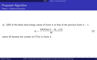 CODA Phase 1: Feature Extraction
Proposed Algorithm
Phase 1: Feature Extraction
hk: SAD of the block level energy values of frame k to that of the previous frame k − 1.
hk =
SAD(Hk(i) − Hk−1(i))
M
(2)
where M denotes the number of CTUs in frame k.
Vignesh V Menon CODA: Content-aware Frame Dropping Algorithm for High Frame-rate Video Streaming 9
 