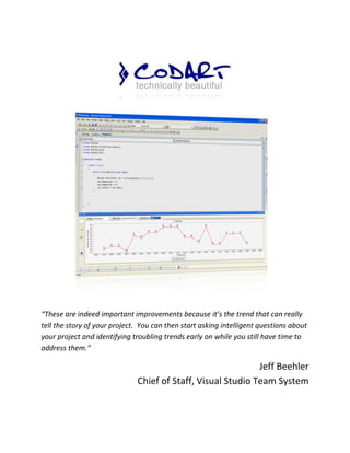 “These are indeed important improvements because it’s the trend that can really
tell the story of your project. You can then start asking intelligent questions about
your project and identifying troubling trends early on while you still have time to
address them.“

                                                             Jeff Beehler
                              Chief of Staff, Visual Studio Team System
 