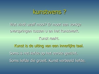 kunstwens ? Wat vindt uzelf mooi? Er moet een vonkje overspringen tussen u en het kunstwerk.  Kunst raakt.  Kunst is de uiting van een innerlijke taal.   Soms is het liefde op het eerste gezicht.  Soms liefde die groeit. Kunst verbeeld liefde. 