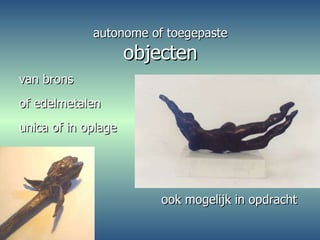 autonome of toegepaste objecten van brons  of edelmetalen unica of in oplage  ook mogelijk in opdracht  