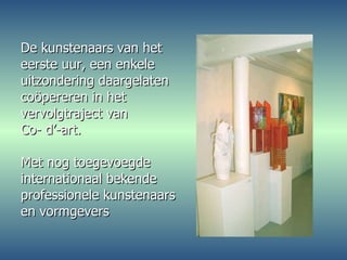De kunstenaars van het eerste uur, een enkele uitzondering daargelaten coöpereren in het  vervolgtraject van  Co- d’-art. Met nog toegevoegde internationaal bekende  professionele kunstenaars en vormgevers 