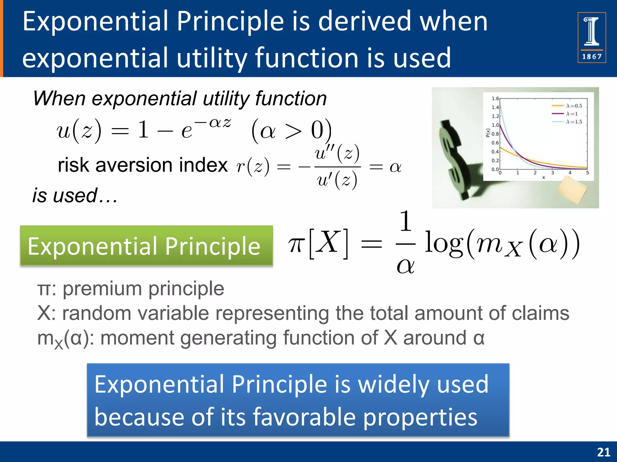 Exponential Principle is derived when
exponential utility function is used
When exponential utility function


   risk aversion index
is used…

Exponential Principle
 π: premium principle
 X: random variable representing the total amount of claims
 mX(α): moment generating function of X around α

       Exponential Principle is widely used
       because of its favorable properties
                                                              21
 