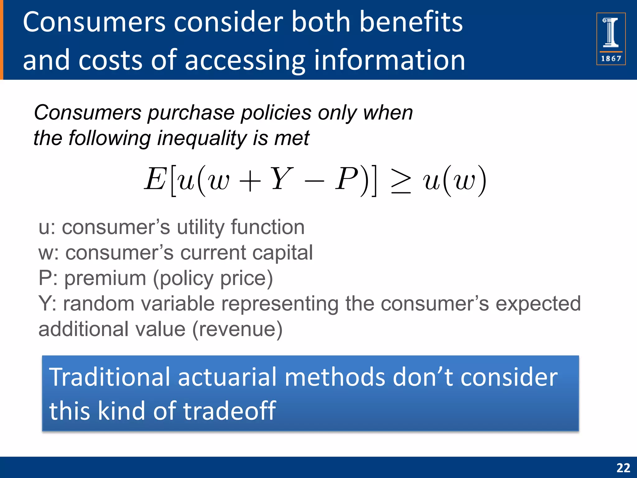 Consumers consider both benefits
and costs of accessing information
Consumers purchase policies only when
the following inequality is met



 u: consumer’s utility function
 w: consumer’s current capital
 P: premium (policy price)
 Y: random variable representing the consumer’s expected
 additional value (revenue)

  Traditional actuarial methods don’t consider
  this kind of tradeoff
                                                           22
 