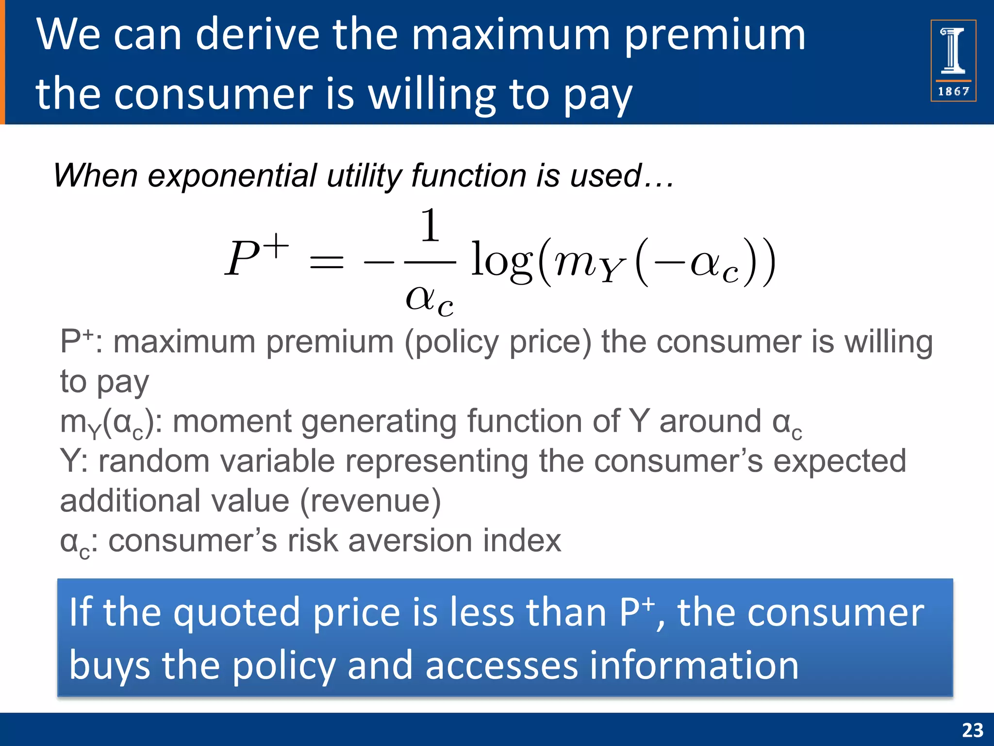 We can derive the maximum premium
the consumer is willing to pay
When exponential utility function is used…




 P+: maximum premium (policy price) the consumer is willing
 to pay
 mY(αc): moment generating function of Y around αc
 Y: random variable representing the consumer’s expected
 additional value (revenue)
 αc: consumer’s risk aversion index

 If the quoted price is less than P+, the consumer
 buys the policy and accesses information
                                                              23
 