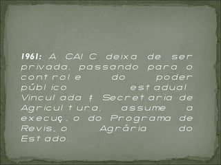 1961:  A CAIC deixa de ser privada, passando para o controle do poder público estadual. Vinculada à Secretaria de Agricultura, assume a execução do Programa de Revisão Agrária do Estado.   