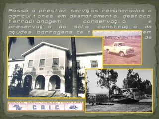 Passa a prestar serviços remunerados a agricultores em desmatamento, destoca, terraplanagem, conservação e preservação do solo, construção de açudes, barragens de terra e drenagem. Envolve-se, também,com atividades de reflorestamento do Estado.  