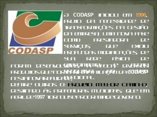 Foram desenvolvidos, à época, diversos produtos que norteariam a atuação da  CODASP  nesta nova realidade, dentre outros o  Projeto Melhor Caminho , destinado às Prefeituras Municipais, que em abril de  1997  tornou-se Programa de Governo. A  CODASP  iniciou em  1996 , fruto da necessidade de transformações na gestão da empresa, uma nova fase como prestadora de serviços, que exigiu profundas modificações, de sua rede física de atendimento e frota produtiva ao corpo funcional. 