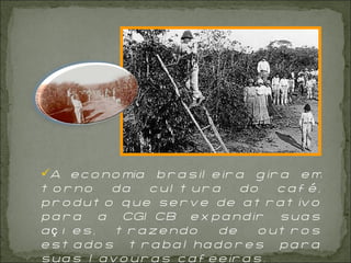 A economia brasileira gira em torno da cultura do café, produto que serve de atrativo para a CGICB expandir suas ações, trazendo de outros estados trabalhadores para suas lavouras cafeeiras. 