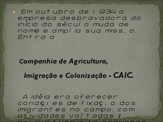 Em outubro de 1934 a empresa desbravadora do início do século muda de nome e amplia sua missão. Entra a  C ompanhia de Agricultura,   Imigração e Colonização -  CAIC .   A idéia era oferecer condições de fixação dos imigrantes no campo, com atividades voltadas à policultura e às pequenas propriedades. 