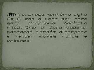 1958:  A empresa mantém a sigla CAIC, mas altera seu nome para Companhia Agrícola Imobiliária e Colonizadora, passando, também, a comprar e vender imóveis rurais e urbanos.  