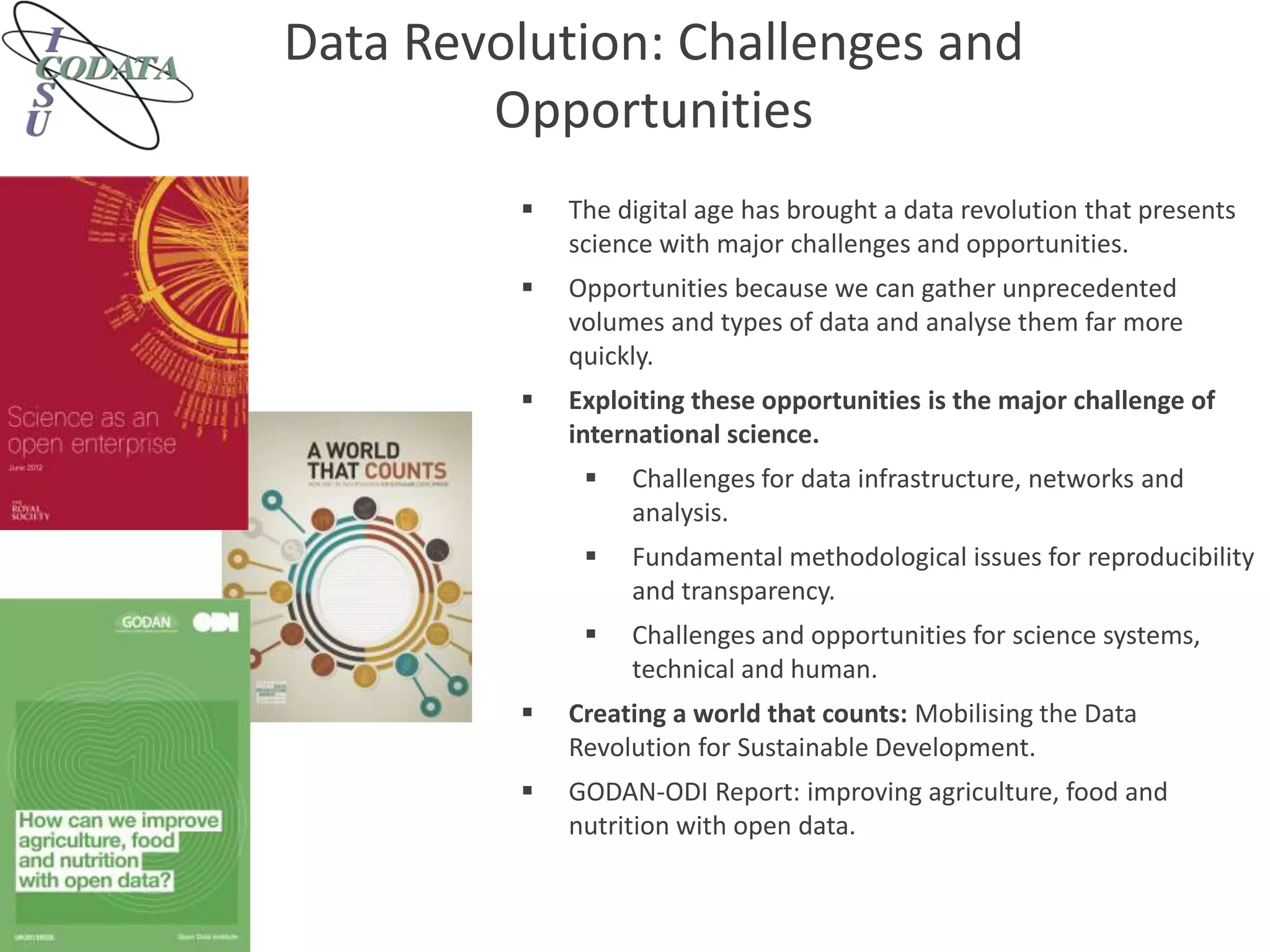 Data Revolution: Challenges and
Opportunities
 The digital age has brought a data revolution that presents
science with major challenges and opportunities.
 Opportunities because we can gather unprecedented
volumes and types of data and analyse them far more
quickly.
 Exploiting these opportunities is the major challenge of
international science.
 Challenges for data infrastructure, networks and
analysis.
 Fundamental methodological issues for reproducibility
and transparency.
 Challenges and opportunities for science systems,
technical and human.
 Creating a world that counts: Mobilising the Data
Revolution for Sustainable Development.
 GODAN-ODI Report: improving agriculture, food and
nutrition with open data.
 