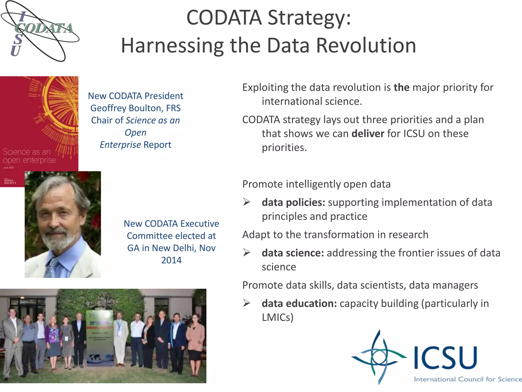 CODATA Strategy:
Harnessing the Data Revolution
Exploiting the data revolution is the major priority for
international science.
CODATA strategy lays out three priorities and a plan
that shows we can deliver for ICSU on these
priorities.
Promote intelligently open data
 data policies: supporting implementation of data
principles and practice
Adapt to the transformation in research
 data science: addressing the frontier issues of data
science
Promote data skills, data scientists, data managers
 data education: capacity building (particularly in
LMICs)
New CODATA President
Geoffrey Boulton, FRS
Chair of Science as an
Open
Enterprise Report
New CODATA Executive
Committee elected at
GA in New Delhi, Nov
2014
 