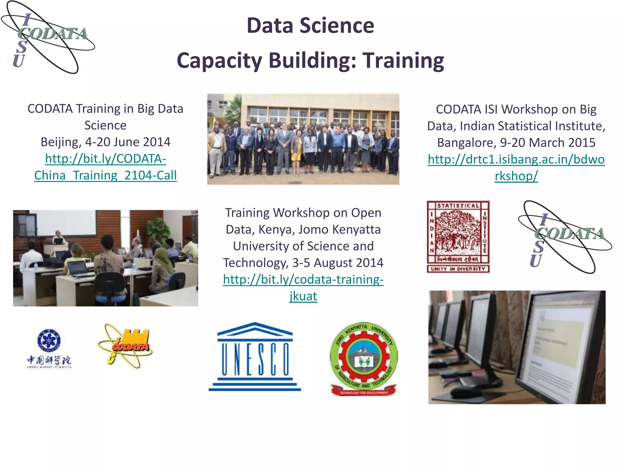 Data Science
Capacity Building: Training
CODATA Training in Big Data
Science
Beijing, 4-20 June 2014
http://bit.ly/CODATA-
China_Training_2104-Call
Training Workshop on Open
Data, Kenya, Jomo Kenyatta
University of Science and
Technology, 3-5 August 2014
http://bit.ly/codata-training-
jkuat
CODATA ISI Workshop on Big
Data, Indian Statistical Institute,
Bangalore, 9-20 March 2015
http://drtc1.isibang.ac.in/bdwo
rkshop/
 