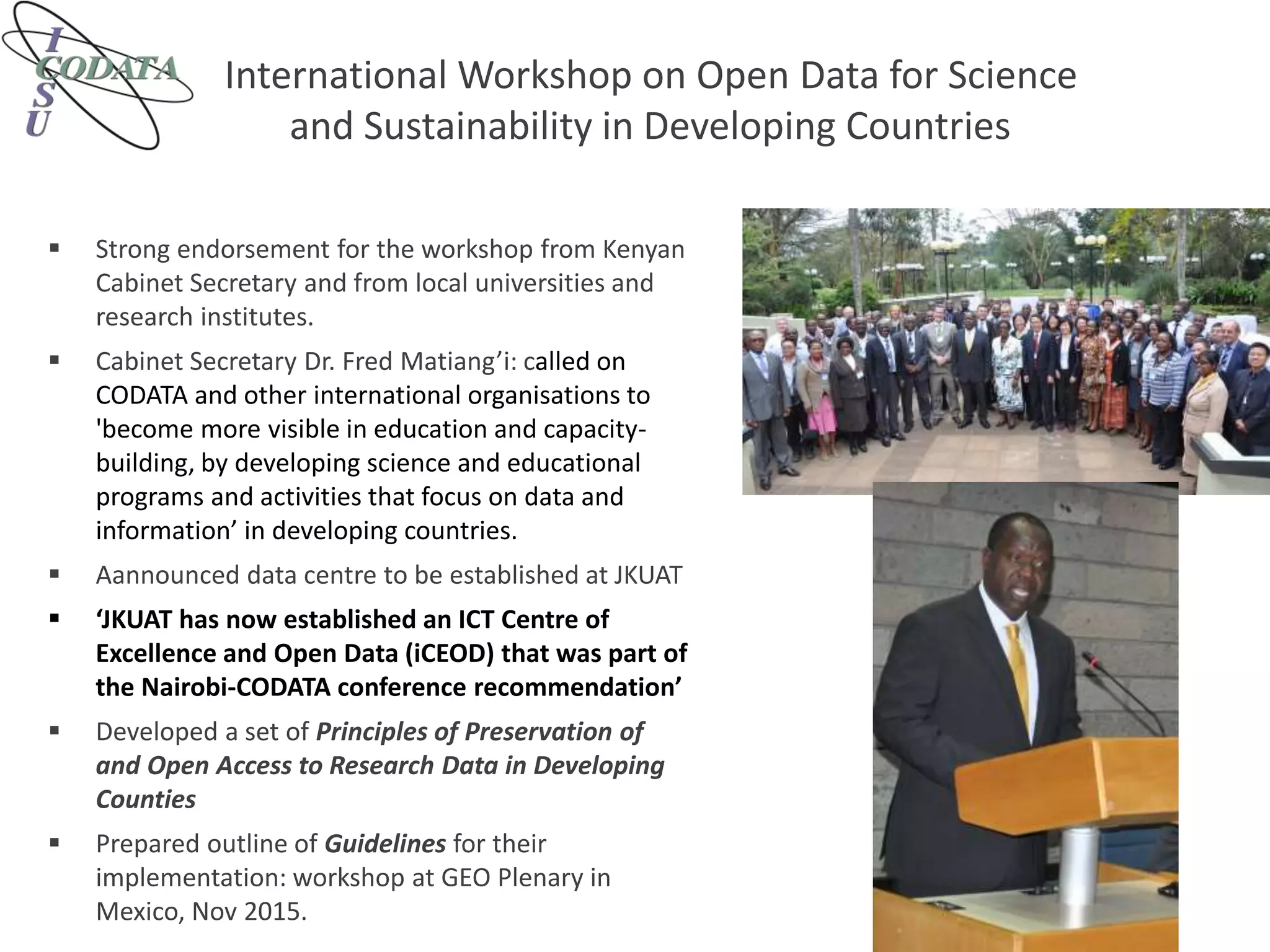 International Workshop on Open Data for Science
and Sustainability in Developing Countries
 Strong endorsement for the workshop from Kenyan
Cabinet Secretary and from local universities and
research institutes.
 Cabinet Secretary Dr. Fred Matiang’i: called on
CODATA and other international organisations to
'become more visible in education and capacity-
building, by developing science and educational
programs and activities that focus on data and
information’ in developing countries.
 Aannounced data centre to be established at JKUAT
 ‘JKUAT has now established an ICT Centre of
Excellence and Open Data (iCEOD) that was part of
the Nairobi-CODATA conference recommendation’
 Developed a set of Principles of Preservation of
and Open Access to Research Data in Developing
Counties
 Prepared outline of Guidelines for their
implementation: workshop at GEO Plenary in
Mexico, Nov 2015.
 