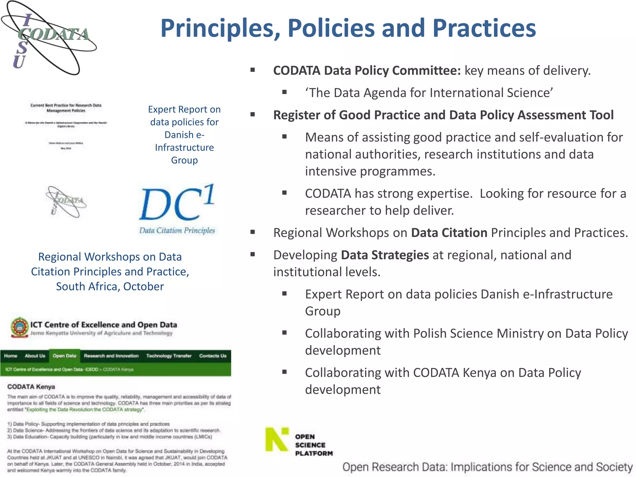 Principles, Policies and Practices
Expert Report on
data policies for
Danish e-
Infrastructure
Group
Regional Workshops on Data
Citation Principles and Practice,
South Africa, October
 CODATA Data Policy Committee: key means of delivery.
 ‘The Data Agenda for International Science’
 Register of Good Practice and Data Policy Assessment Tool
 Means of assisting good practice and self-evaluation for
national authorities, research institutions and data
intensive programmes.
 CODATA has strong expertise. Looking for resource for a
researcher to help deliver.
 Regional Workshops on Data Citation Principles and Practices.
 Developing Data Strategies at regional, national and
institutional levels.
 Expert Report on data policies Danish e-Infrastructure
Group
 Collaborating with Polish Science Ministry on Data Policy
development
 Collaborating with CODATA Kenya on Data Policy
development
 