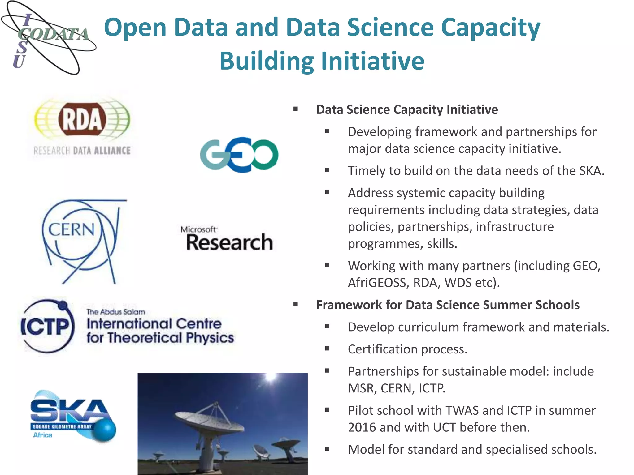 Open Data and Data Science Capacity
Building Initiative
 Data Science Capacity Initiative
 Developing framework and partnerships for
major data science capacity initiative.
 Timely to build on the data needs of the SKA.
 Address systemic capacity building
requirements including data strategies, data
policies, partnerships, infrastructure
programmes, skills.
 Working with many partners (including GEO,
AfriGEOSS, RDA, WDS etc).
 Framework for Data Science Summer Schools
 Develop curriculum framework and materials.
 Certification process.
 Partnerships for sustainable model: include
MSR, CERN, ICTP.
 Pilot school with TWAS and ICTP in summer
2016 and with UCT before then.
 Model for standard and specialised schools.
 