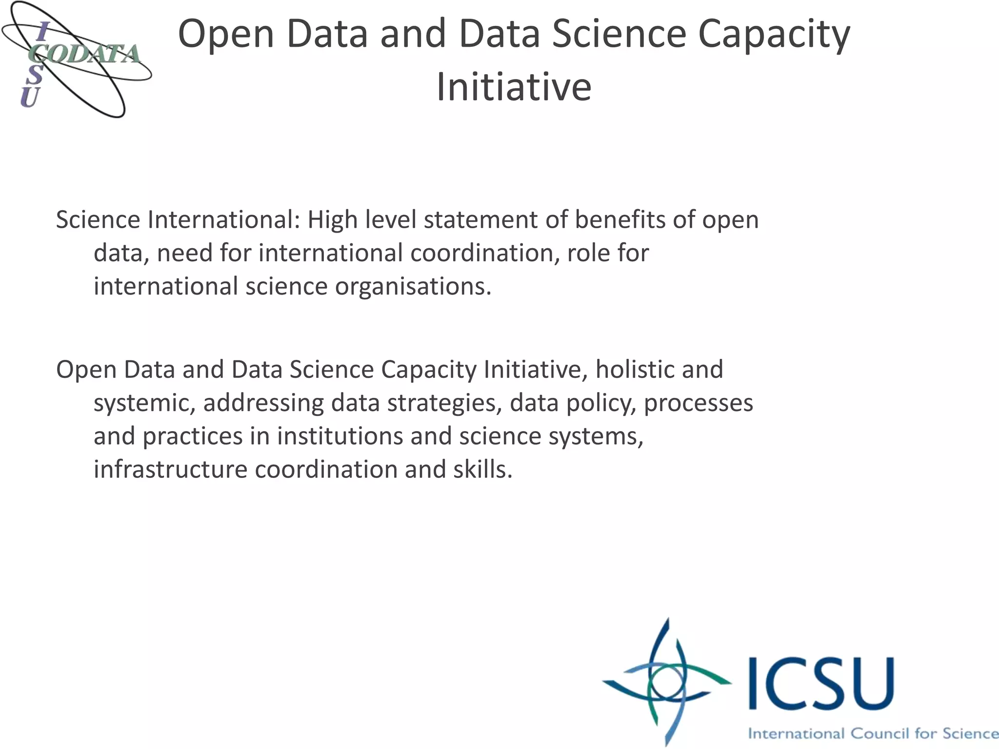 Open Data and Data Science Capacity
Initiative
Science International: High level statement of benefits of open
data, need for international coordination, role for
international science organisations.
Open Data and Data Science Capacity Initiative, holistic and
systemic, addressing data strategies, data policy, processes
and practices in institutions and science systems,
infrastructure coordination and skills.
 