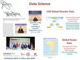 Data Science
SciDataCon 2014, 2-5 Nov, New Delhi
Workshop on Big
Data for
International
Scientific
Programmes, Beijing
8-9 June, 2014
LOD Global Disaster Data
Preparing White Paper
on Use of LOD for
Disaster Data:
http://www.codata.or
g/task-groups/linked-
open-data-for-global-
disaster-risk-research
Global Roads
Data
Review of Global Roads
Data Development
Methodologies:
http://bit.ly/globalroads-
methods
 