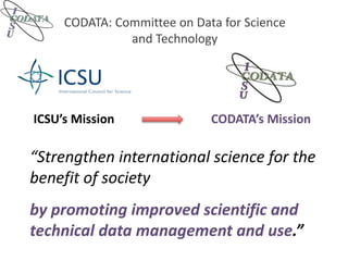 CODATA: Committee on Data for Science
and Technology
“Strengthen international science for the
benefit of society
ICSU’s Mission CODATA’s Mission
by promoting improved scientific and
technical data management and use.”
 